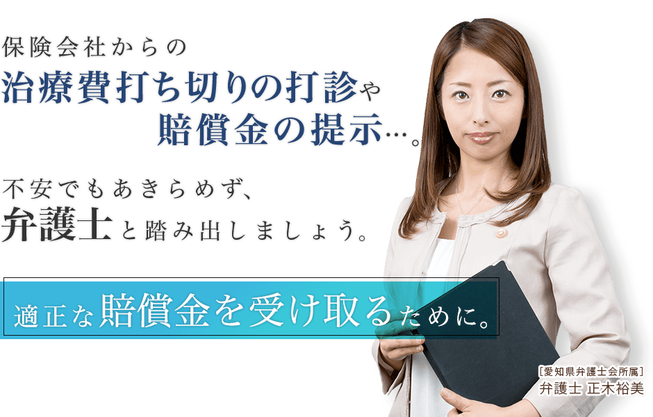 保険会社からの治療費打ち切りの打診や賠償金の提示…。不安でもあきらめず、弁護士と踏み出しましょう。適正な賠償金を受け取るために。