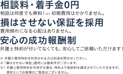 ①相談料・着手金0円 相談は何度でも無料！※1 初期費用はかかりません。②損はさせない保証を採用 費用倒れになる心配はありません。③安心の成功報酬制 弁護士特約が付いてなくても、安心してご依頼いただけます！ ※弁護士費用特約を利用される方は別途お問合せください。※「損はさせない保証」適用には諸条件がございます。