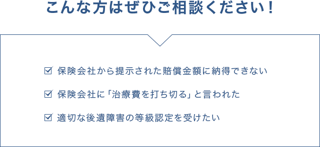 こんな方はぜひご相談ください! ・保険会社から提示された賠償金額に納得できない ・保険会社に「治療費を打ち切る」と言われた ・適切な後遺障害の等級認定を受けたい