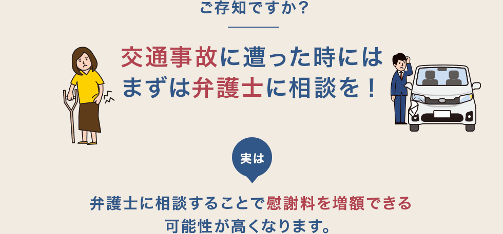 ご存知ですか?交通事故に遭った時にはまずは弁護士に相談を! 実は弁護士に相談することで慰謝料を増額できる可能性が高くなります。