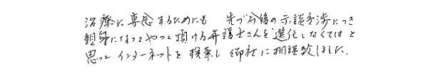 治療に専念するためにも、先ず今後の示談交渉につき親身になってやって頂ける弁護士さんを選任しなくてはと思ってインターネットを検索し、御社に相談致しました。