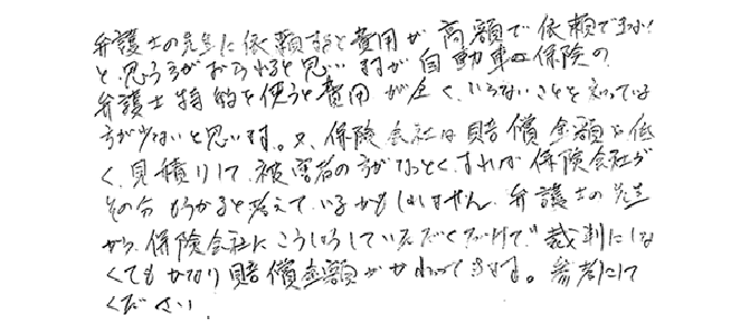 弁護士の先生に依頼すると費用が高額で依頼できないと、思う方がおられると思いますが自動車保険の弁護士特約を使うと費用がまったくいらないことを知っている方が少ないと思います。又、保険会社は賠償金額を低く見積もりして、被害者の方がなっとくすれば保険会社がその分もうかると考えているかもしれません。弁護士の先生から、保険会社にこうしょうしていただくだけで、裁判にしなくてもかなり賠償金額がかわってきます。参考にしてください。