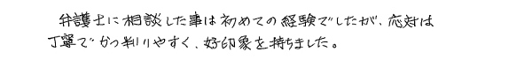 弁護士に相談した事は初めての経験でしたが、応対は丁寧でかつ判りやすく、好印象を持ちました。