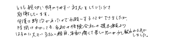 とても親切に解りやすい対応をしていただき、感謝しています。 弁護士特約があったのでお願いすることができましたが、時間はかかっても当初の保険会社の提示額よりはるかに大きい支払額に、本当に痛くて苦しい思いが少し報われた気がしました。