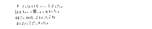 Ｆさん（事務員）はとてもいい方でした。話をちゃんと聞いてくれました。すごく対応がよかったです。ありがとうございました。