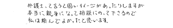 弁護士っていうと固いイメージがあったりしますが、本当に親身になって相談にのって下さるので、私は頼んでよかったと思います。