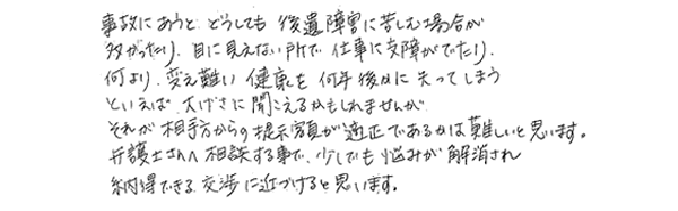 事故にあうとどうしても後遺障害に苦しむ場合が多かったり、目に見えない所で仕事に支障が出たり、何より変え難い健康を何年後かに失ってしまうといえば大げさに聞こえるかもしれませんが、それが相手方からの提示金額が適正であるかは難しいと思います。弁護士さんへ相談する事で、少しでも悩みが解消され納得できる交渉に近づけると思います。