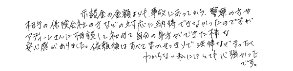 示談金の金額よりも、事故にあってから、警察の方や相手の保険会社の方などの対応に納得できなかったのですが、アディーレさんに相談して初めて自分の味方ができた様な安心感がありました。依頼後はすべてまかせっきりで法律などまったくわからない私にはとても心強かったです。