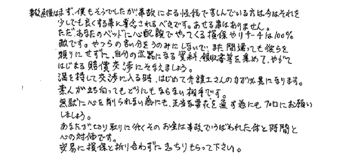 事故直後は僕もそうでしたが、事故による怪我で苦しんでいる方は今はそれを少しでも良くする事に専念されるべきです。あせる事はありません。ただ、あなたのベッドに心配でやってくる損保やリサーチは１００％敵です。やつらの言い分をうのみにしないで、また間違っても彼らを頼りにせずに、自分の武器になる資料、領収書を集めて、やがて始まる賠償交渉にそなえましょう。満を持して交渉に入る時、初めて弁護士さんの力が必要になります。素人が立ち向かってもどうにもならない相手です。無駄に心を削られない為にも、正当な要求を通す為にも、プロにお願いしましょう。あなたが切り取りに行くそのお金は事故で奪われた体と時間と心の対価です。安易に損保と折り合わずにきっちりもらって下さい。