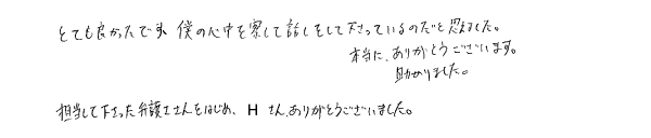 とても良かったです。僕の心中を察して話をして下さっているのだと思えました。本当に、ありがとうございます。助かりました。 担当して下さった弁護士さんをはじめ、Ｈさん（事務員）、ありがとうございました。