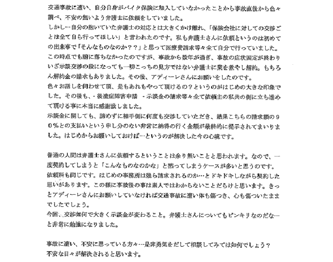 交通事故に遭い、自分自身がバイク保険に加入していなかったことから事故直後色々調べ、不安の無いよう弁護士に依頼をしていました。しかし…自分の抱いていた弁護士の対応とは大きくかけ離れ、「保険会社に対しての交渉ごとは全て自ら行ってほしい」と言われたのです。私も弁護士さんに依頼というのは初めての出来事で「そんなものなのか？？」と思って医療費請求等々全て自分で行っていました。この時点でも腑に落ちなかったのですが、事故から数年が過ぎ、事故の症状固定が終わりいざ示談交渉の段になっても一切こっちの味方ではない弁護士に業を煮やし解約。もちろん解約金の請求もありました。その後、アディーレさんにお願いをしたのです。 色々お話しを伺わせて頂、是もあれもやって頂けるの？というのがはじめの大きな印象でした。その後も・後遺症障害申請・示談金の請求等々全て依頼主の私共の側に立ち進めて頂ける事に本当に感謝致しました 示談金に関しても、諦めずに相手側に何度も交渉していただき、結果こちらの請求額の90％の支払いという申し分ない非常に納得の行く金額が最終的に提示されてまいりました。はじめからお願いしておけば…というのが解決した今の心境です。 普通の人間は弁護士さんに依頼するということは余り無いことと思われます。なので、一度契約してしまうと「こんなものなのかな」と黙ってしまうケースが多いと思うのです。依頼料も同じです。はじめの事務所は幾ら請求されるのか…とドキドキしながら契約した思いがあります。この様に事故後の事は素人ではわからないことだらけと思います。きっとアディーレさんにお願いしていなければ交通事故に遭い体も傷つき、心も傷ついたままでしたでしょう。 今回、交渉如何で大きく示談金が変わること。弁護士さんについてもピンキリなのだな…と非常に勉強になりました。 事故に遭い、不安に思ってる方々…ぜひ勇気を出して相談してみては如何でしょう？不安な日々が解消されると思います。 ＊＊アディーレ法律事務所の方へ＊＊ 今回は本当に有り難うございました。高額の示談金を勝ち取っていただき、感謝しても足りないと思っております。障害認定もとれないのではと医者からも言われておりましたので、非常に嬉しい限りです。ありがとうございました。今後も、皆様の発展をお祈りしております。