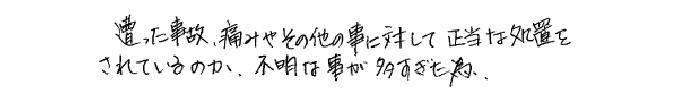 遭った事故、痛みやその他の事に対して正当な処置をされているのか、不明な事が多すぎた為。