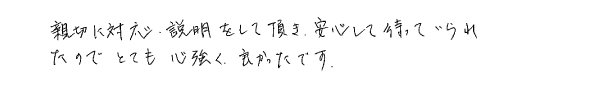 親切に対応、説明をして頂き、安心して待っていられたので、とても心強く良かったです。