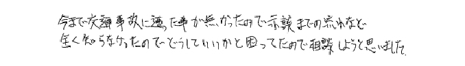 今まで交通事故に遭った事が無かったので示談までの流れなど全く知らなかったのでどうしていいかと困ってたので相談しようと思いました。