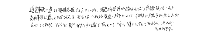 追突事故に遭い頸椎捻挫をしたせいか、職場復帰が臨めなくなり辞職することとなった。交通事故に遭っていなかったら発生したであろう昇進・給与について、相手方に支払うよう伝えたが応じてくれず、ならば専門的な知識を持っている所へ聞きに行ってみようとしたのがきっかけです。