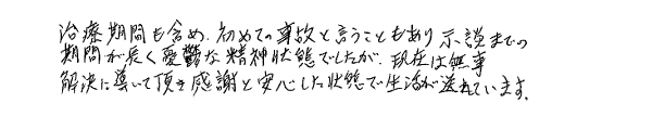 治療期間も含め、初めての事故ということもあり示談までの期間が長くて憂鬱な精神状態でしたが、現在は無事解決に導いて頂き、感謝と安心した状態で生活が送れています。