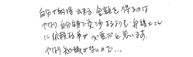 自分が納得出来る金額を得るのは、やはり自分自身で交渉するよりも、弁護士さんに依頼する事が必要だと思います。やはり知識がないので…