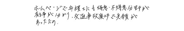 ホームページで弁護士にも得意・不得意分野が有る事が分かり，交通事故案件で実績があったため