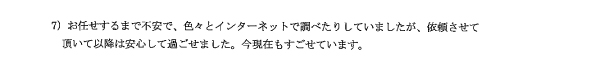 お任せするまで不安で、色々とインターネットで調べたりしていましたが、依頼させて頂いて以降は安心して過ごせました。今現在もすごせています。