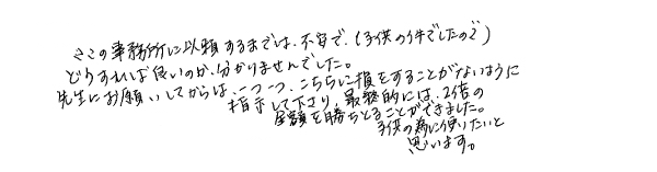 ここの事務所に依頼するまでは不安で（子供の件でしたので）、どうすれば良いのかわかりませんでした。先生にお願いしてからは、一つ一つこちらに損をすることがないように指示して下さり、最終的には２倍の金額を勝ち取ることができました。子供の為に使いたいと思います。