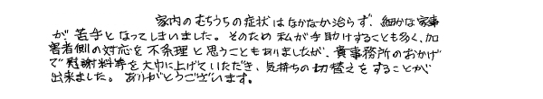 家内のむちうちの症状はなかなか治らず、細かな家事が苦手となってしまいました。そのため私が手助けすることも多く、加害者側の対応を不条理と思うこともありましたが、貴事務所のおかげで慰謝料等を大幅に上げていただき、気持ちの切り替えをすることが出来ました。ありがとうございます。