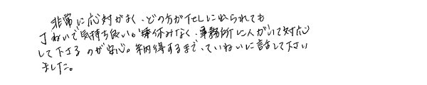 非常に応対がよく、どの方がＴＥＬに出られても丁寧で気持ち良い。休みなく事務所に人がいて対応して下さるのが安心。納得するまで、ていねいに話して下さいました。